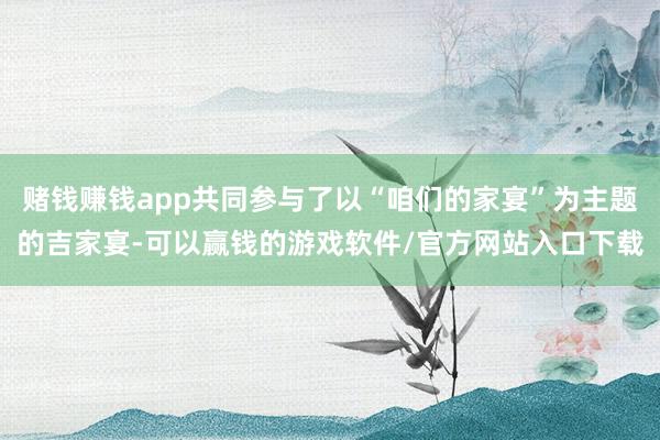 赌钱赚钱app共同参与了以“咱们的家宴”为主题的吉家宴-可以赢钱的游戏软件/官方网站入口下载