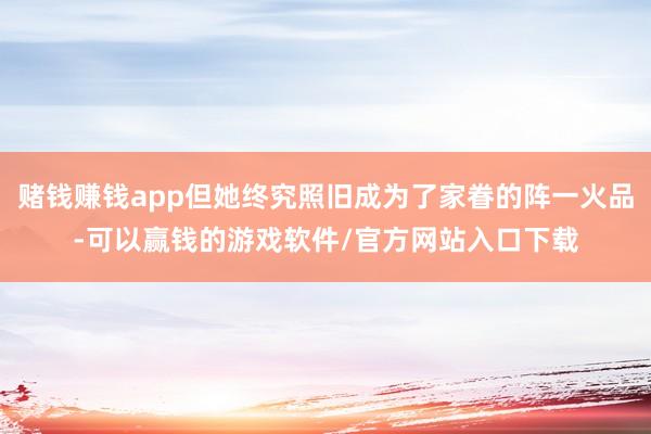 赌钱赚钱app但她终究照旧成为了家眷的阵一火品-可以赢钱的游戏软件/官方网站入口下载