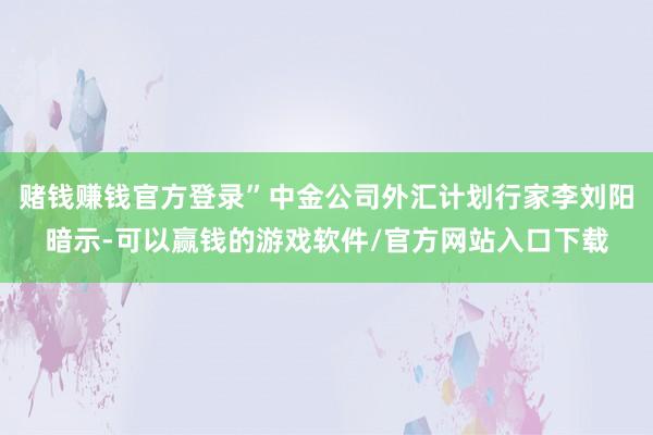 赌钱赚钱官方登录”中金公司外汇计划行家李刘阳暗示-可以赢钱的游戏软件/官方网站入口下载