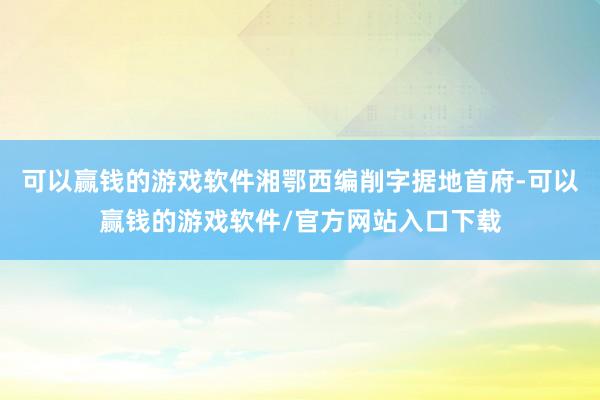 可以赢钱的游戏软件湘鄂西编削字据地首府-可以赢钱的游戏软件/官方网站入口下载