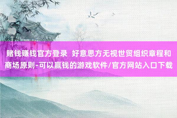 赌钱赚钱官方登录  好意思方无视世贸组织章程和商场原则-可以赢钱的游戏软件/官方网站入口下载