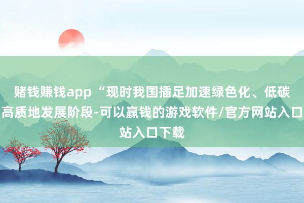 赌钱赚钱app “现时我国插足加速绿色化、低碳化的高质地发展阶段-可以赢钱的游戏软件/官方网站入口下载