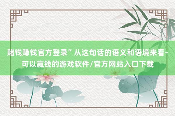赌钱赚钱官方登录”从这句话的语义和语境来看-可以赢钱的游戏软件/官方网站入口下载
