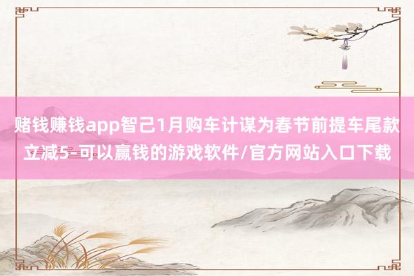 赌钱赚钱app智己1月购车计谋为春节前提车尾款立减5-可以赢钱的游戏软件/官方网站入口下载