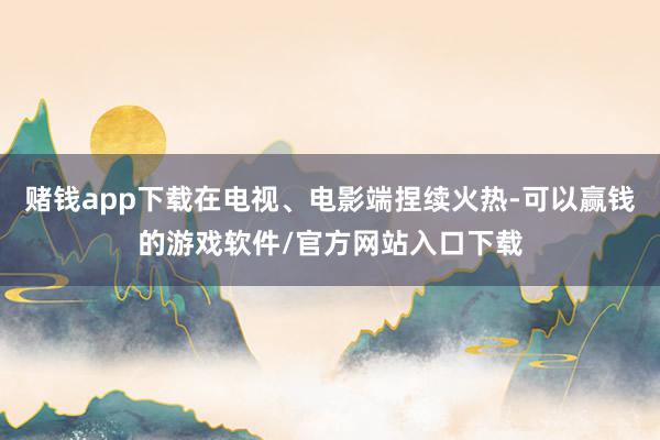 赌钱app下载在电视、电影端捏续火热-可以赢钱的游戏软件/官方网站入口下载
