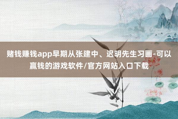赌钱赚钱app早期从张建中、迟明先生习画-可以赢钱的游戏软件/官方网站入口下载
