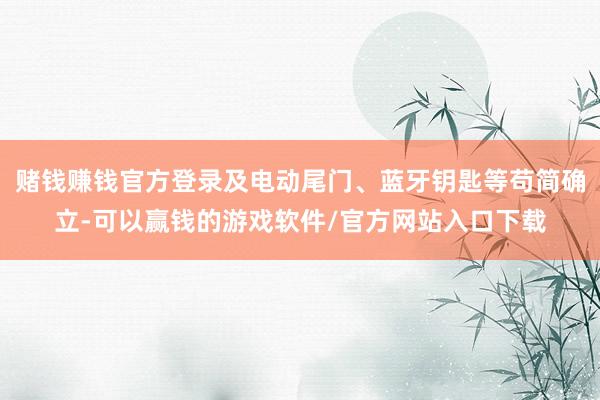 赌钱赚钱官方登录及电动尾门、蓝牙钥匙等苟简确立-可以赢钱的游戏软件/官方网站入口下载