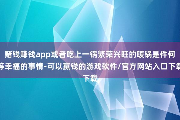 赌钱赚钱app或者吃上一锅繁荣兴旺的暖锅是件何等幸福的事情-可以赢钱的游戏软件/官方网站入口下载