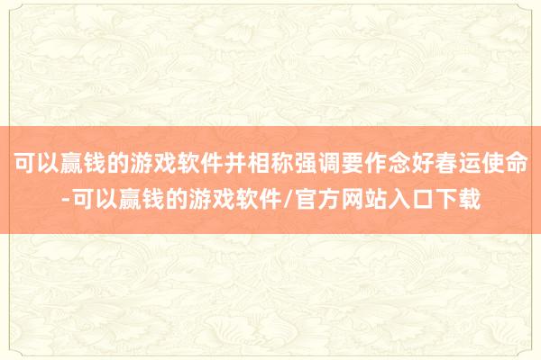 可以赢钱的游戏软件并相称强调要作念好春运使命-可以赢钱的游戏软件/官方网站入口下载