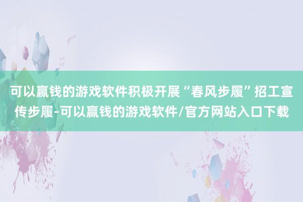 可以赢钱的游戏软件积极开展“春风步履”招工宣传步履-可以赢钱的游戏软件/官方网站入口下载
