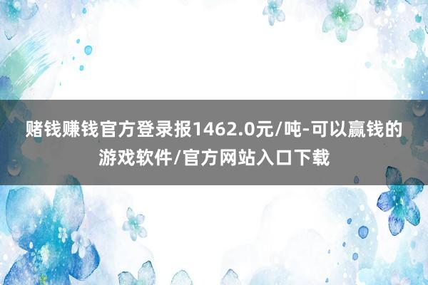 赌钱赚钱官方登录报1462.0元/吨-可以赢钱的游戏软件/官方网站入口下载