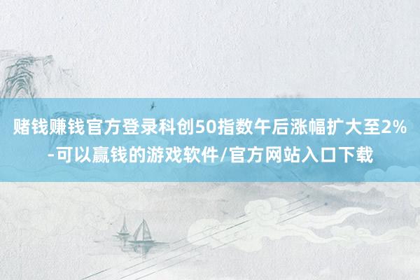 赌钱赚钱官方登录科创50指数午后涨幅扩大至2%-可以赢钱的游戏软件/官方网站入口下载