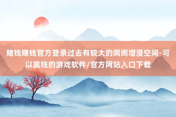 赌钱赚钱官方登录过去有较大的阛阓增漫空间-可以赢钱的游戏软件/官方网站入口下载