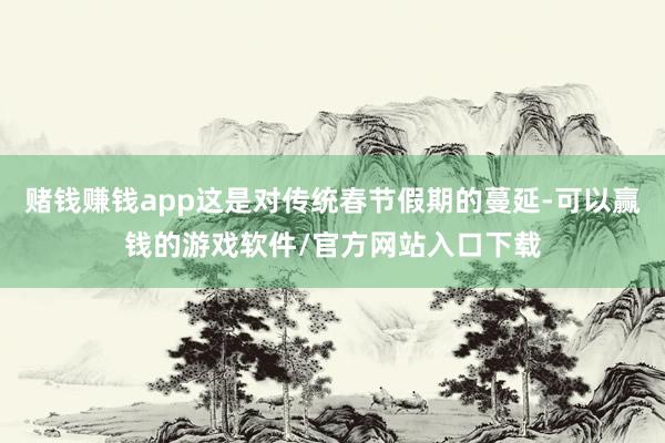 赌钱赚钱app这是对传统春节假期的蔓延-可以赢钱的游戏软件/官方网站入口下载