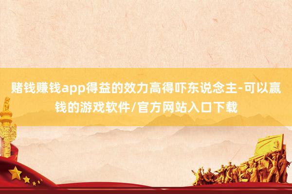 赌钱赚钱app得益的效力高得吓东说念主-可以赢钱的游戏软件/官方网站入口下载
