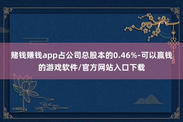 赌钱赚钱app占公司总股本的0.46%-可以赢钱的游戏软件/官方网站入口下载