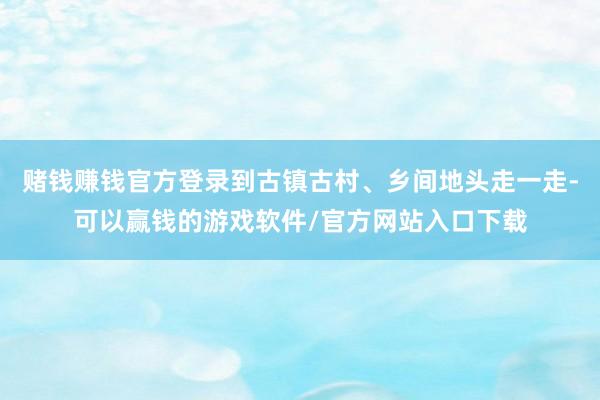 赌钱赚钱官方登录到古镇古村、乡间地头走一走-可以赢钱的游戏软件/官方网站入口下载