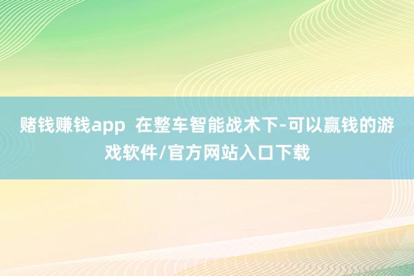 赌钱赚钱app  在整车智能战术下-可以赢钱的游戏软件/官方网站入口下载