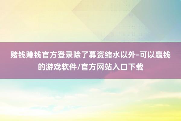 赌钱赚钱官方登录　　除了募资缩水以外-可以赢钱的游戏软件/官方网站入口下载
