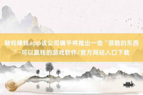 赌钱赚钱app该公司确乎将推出一些“很酷的东西”-可以赢钱的游戏软件/官方网站入口下载