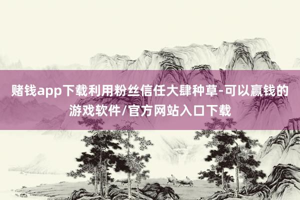赌钱app下载利用粉丝信任大肆种草-可以赢钱的游戏软件/官方网站入口下载