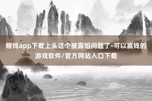 赌钱app下载上头这个披露馅问题了-可以赢钱的游戏软件/官方网站入口下载