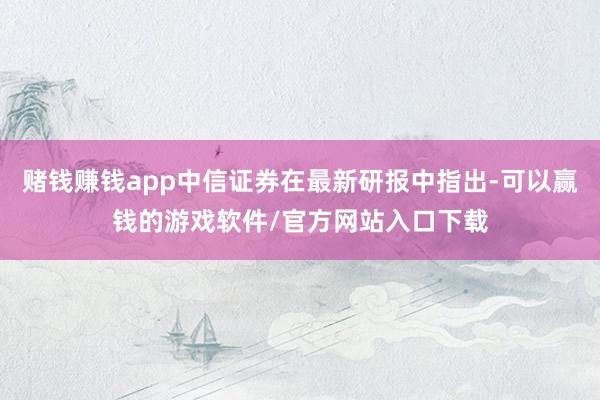 赌钱赚钱app中信证券在最新研报中指出-可以赢钱的游戏软件/官方网站入口下载