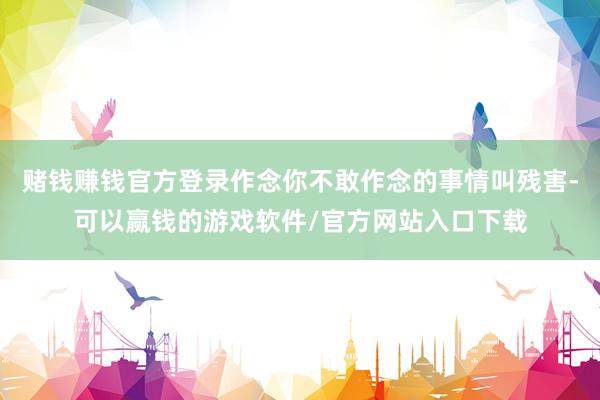 赌钱赚钱官方登录作念你不敢作念的事情叫残害-可以赢钱的游戏软件/官方网站入口下载