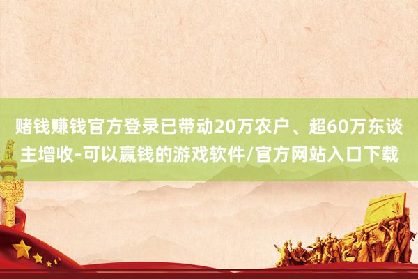 赌钱赚钱官方登录已带动20万农户、超60万东谈主增收-可以赢钱的游戏软件/官方网站入口下载