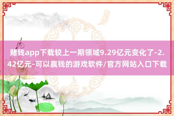 赌钱app下载较上一期领域9.29亿元变化了-2.42亿元-可以赢钱的游戏软件/官方网站入口下载
