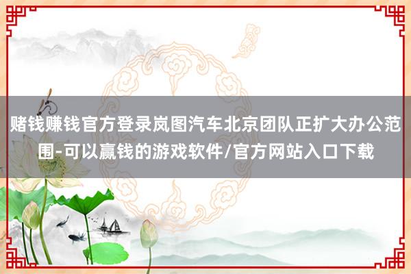 赌钱赚钱官方登录岚图汽车北京团队正扩大办公范围-可以赢钱的游戏软件/官方网站入口下载