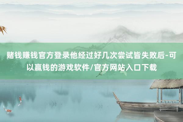 赌钱赚钱官方登录他经过好几次尝试皆失败后-可以赢钱的游戏软件/官方网站入口下载