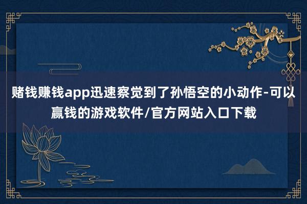 赌钱赚钱app迅速察觉到了孙悟空的小动作-可以赢钱的游戏软件/官方网站入口下载