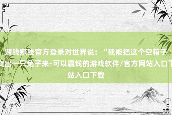赌钱赚钱官方登录对世界说：“我能把这个空箱子里变出一只兔子来-可以赢钱的游戏软件/官方网站入口下载