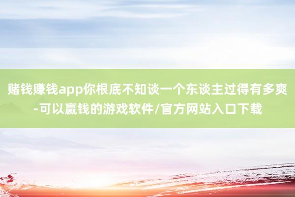 赌钱赚钱app你根底不知谈一个东谈主过得有多爽-可以赢钱的游戏软件/官方网站入口下载