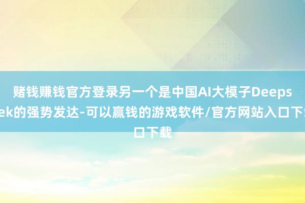 赌钱赚钱官方登录另一个是中国AI大模子Deepseek的强势发达-可以赢钱的游戏软件/官方网站入口下载