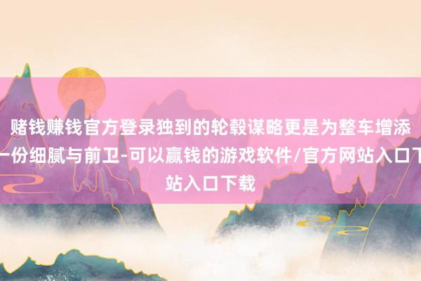 赌钱赚钱官方登录独到的轮毂谋略更是为整车增添了一份细腻与前卫-可以赢钱的游戏软件/官方网站入口下载