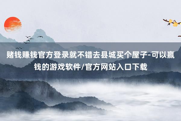 赌钱赚钱官方登录就不错去县城买个屋子-可以赢钱的游戏软件/官方网站入口下载