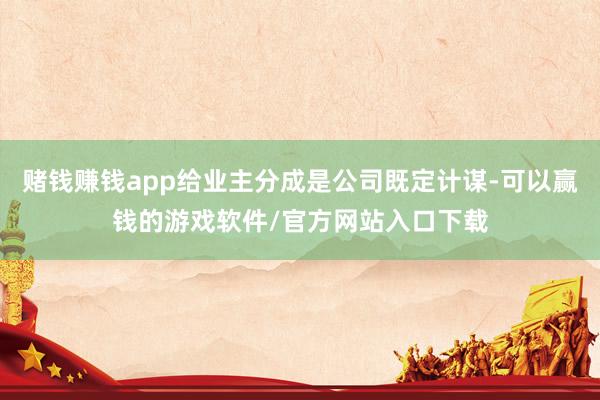 赌钱赚钱app给业主分成是公司既定计谋-可以赢钱的游戏软件/官方网站入口下载