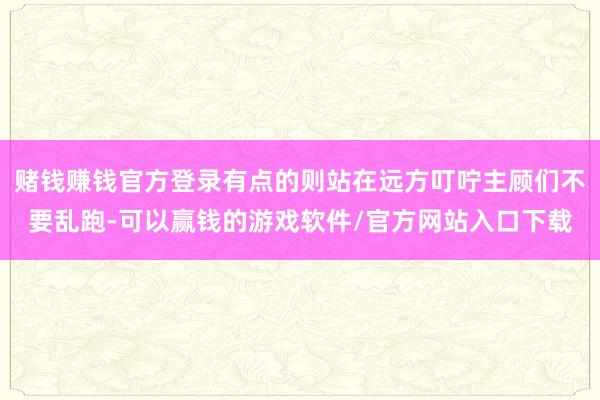 赌钱赚钱官方登录有点的则站在远方叮咛主顾们不要乱跑-可以赢钱的游戏软件/官方网站入口下载