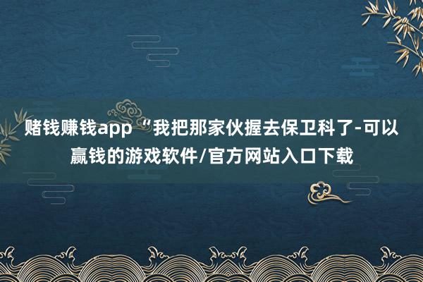 赌钱赚钱app “我把那家伙握去保卫科了-可以赢钱的游戏软件/官方网站入口下载