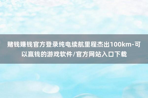 赌钱赚钱官方登录纯电续航里程杰出100km-可以赢钱的游戏软件/官方网站入口下载