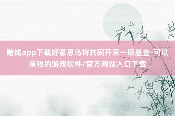 赌钱app下载好意思乌将共同开采一项基金-可以赢钱的游戏软件/官方网站入口下载
