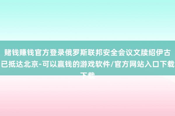 赌钱赚钱官方登录俄罗斯联邦安全会议文牍绍伊古已抵达北京-可以赢钱的游戏软件/官方网站入口下载