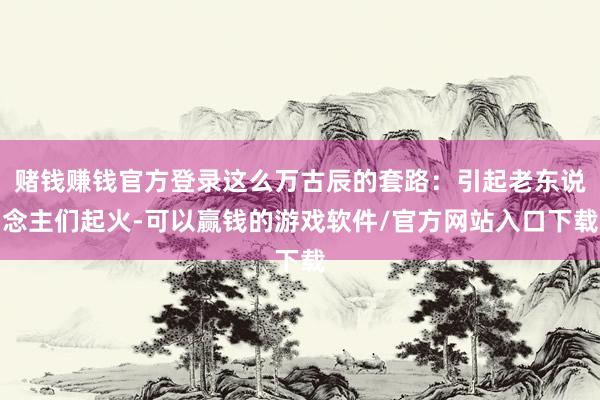 赌钱赚钱官方登录这么万古辰的套路：引起老东说念主们起火-可以赢钱的游戏软件/官方网站入口下载