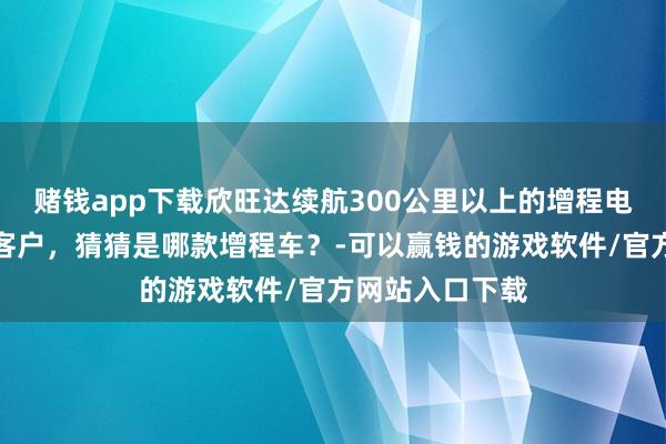 赌钱app下载欣旺达续航300公里以上的增程电板仍是供货给客户,猜猜是哪款增程车?-可以赢钱的游戏软件/官方网站入口下载