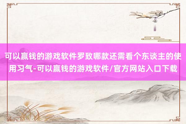 可以赢钱的游戏软件罗致哪款还需看个东谈主的使用习气-可以赢钱的游戏软件/官方网站入口下载
