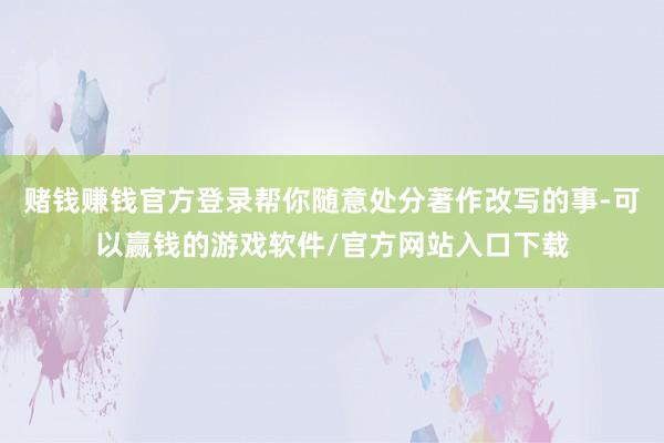 赌钱赚钱官方登录帮你随意处分著作改写的事-可以赢钱的游戏软件/官方网站入口下载