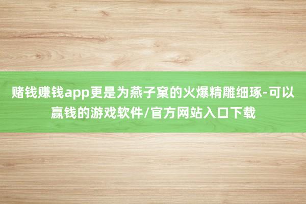 赌钱赚钱app更是为燕子窠的火爆精雕细琢-可以赢钱的游戏软件/官方网站入口下载