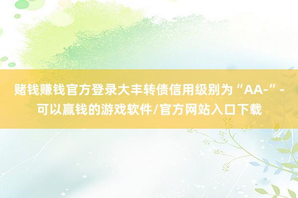 赌钱赚钱官方登录大丰转债信用级别为“AA-”-可以赢钱的游戏软件/官方网站入口下载